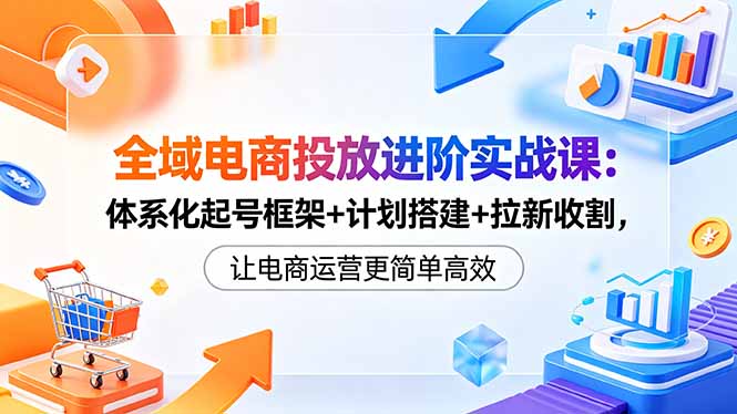 全域电商投放进阶实战课：体系化起号框架+计划搭建+拉新收割，让电商运营更简单高效-盟主1站 - 热点知汇专注网赚项目资源知识聚汇