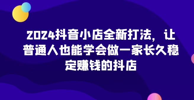 2024抖音小店全新打法,让普通人也能学会做一家长久稳定赚钱的抖店(更新)